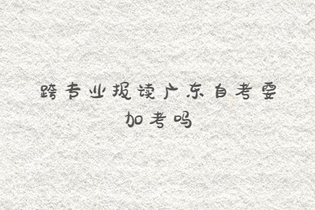 跨专业报读广东自考要加考吗